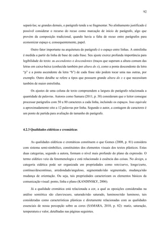92



separá-las; se grandes demais, o parágrafo tende a se fragmentar. No alinhamento justificado é
possível considerar o recurso do recuo como marcação de início de parágrafo, algo que
provém da composição tradicional, quando havia a falta de recuo entre parágrafos para
economizar espaço e, consequentemente, papel.

     Outro fator importante na arquitetura do parágrafo é o espaço entre linhas. A entrelinha
é medida a partir da linha de base de cada frase. Seu ajuste exerce profunda importância para
legibilidade do texto: as ascendentes e descendentes (traços que superam a altura comum das
letras em caixa-baixa (conhecida também por altura do x), como a ponta descendente da letra
“p” e a ponta ascendente da letra “b”) de cada frase não podem tocar uma nas outras, por
exemplo. Outro detalhe se refere a tipos que possuem grande altura do x e que necessitam
também de maior entrelinha.

     Os ajustes de uma coluna de texto compreendem a largura do parágrafo relacionada a
quantidade de palavras. Autores como Samara (2011, p. 38) consideram que o leitor consegue
processar parágrafos com 50 a 80 caracteres a cada linha, incluindo os espaços. Isso equivale
a aproximadamente oito a 12 palavras por linha. Segundo o autor, a contagem de caracteres é
um ponto de partida para avaliação do tamanho do parágrafo.



4.2.3 Qualidades eidéticas e cromáticas


     As qualidades eidéticas e cromáticas constituem o que Gomes (2008, p. 81) considera
com sistema semi-simbólico, constituintes dos elementos visuais dos textos plásticos. Estas
duas categorias, segundo a autora, formam o nível mais profundo do plano da expressão. O
termo eidético veio da fenomenologia e está relacionado à essência das coisas. No design, a
categoria eidética pode ser organizada em propriedades como reto/curvo, longo/curto,
contínuo/descontínuo, arredondado/anguloso, segmentado/não segmentado, mudança/não
mudança de orientação. Ou seja, tais propriedades caracterizam os elementos básicos da
comunicação visual: ponto, linha e plano (KANDINSKY, 2006).

     Já a qualidade cromática está relacionada a cor, a qual as oposições consideradas na
análise semiótica são claro/escuro, saturado/não saturado, luminoso/não luminoso, tais
consideradas como características plásticas e diretamente relacionadas com as qualidades
essenciais de nossa percepção sobre as cores (SAMARA, 2010, p. 82): matiz, saturação,
temperatura e valor, detalhadas nas páginas seguintes.
 
