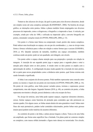 93



4.3.3.1 Ponto, linha, plano


     Tratam-se dos alicerces do design, da qual se parte para criar diversos elementos, desde
um simples ícone até uma complexa animação (KANDINSKY, 2006). Na história do design
gráfico, as interações entre pontos, linhas e planos também foram empregados nos diversos
processos de impressão, como a xilogravura, a litografia e a impressão a laser. A retícula, por
exemplo, criada por volta de 1880, e utilizada na impressão offset, converte fotografia em
pontos, simulando variações tonais (LUPTON; PHILLIPS, 2008, p. 13).

     Um ponto é a forma mais básica na composição visual, porém não menos complexa.
Pode indicar uma localização no espaço, em um par de coordenadas x, y, mas no design toma
forma e fornece referência para o olhar em relação a outras formas que o cercam (SAMARA,
2010, p. 45). Quando aumenta de tamanho, modifica seu espaço circundante, também
continua sendo um ponto: pode ser um quadrado, um triângulo, um círculo.

     Um ponto sobre o espaço chama atenção para sua proporção e posição em relação às
margens. A inserção de um segundo ponto joga o espaço para o segundo plano e atrai a
atenção pela relação entre os dois pontos. A tensão entre os dois pontos se amplia com a
aproximação de ambos. A configuração da peça muda quando há a inserção de mais pontos,
daí se parte para novas propriedades como a distância entre pontos, qual forma externa está
sendo formada e significada.

     A linha é um conjunto de diversos pontos. Pode também representar uma conexão entre
pontos ou mesmo o trajeto de um ponto em movimento (LUPTON; PHILLIPS, 2008, p. 16).
Do ponto de vista gráfico, uma linha possui variados pesos, texturas e espessuras; possui
comprimento, mas não largura. Segundo Samara (2010, p. 48), ao contrário do ponto, a linha
representa movimento e direção, possui dinâmica e não cria escopos de foco.

     No design de notícias, uma linha pode separar espaços, organizar elementos distintos,
cercar, limitar espaços como barreiras de proteção para conteúdos que não pertencem ao
mesmo quadro. Em alguns casos, as linhas atuam dentro de uma gramática visual: linhas mais
finas são mais permeáveis, podem isolar conteúdos relacionados, porém linhas mais grossas
(maior peso) podem isolar matérias de assuntos diferentes.

     Ao contrário do ponto e da linha, o plano possui largura e altura. Trata-se de uma linha
em amplitude, que forma uma superfície lisa e limitada. Um plano pode ter contorno simples
ou complexo, com massa sólida (tornando a figura mais densa) ou texturizada. Um círculo,
 