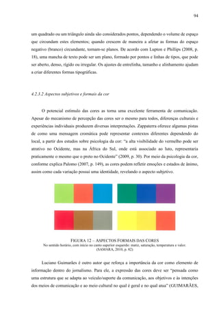 94



um quadrado ou um triângulo ainda são considerados pontos, dependendo o volume de espaço
que circundam estes elementos; quando crescem de maneira a afetar as formas do espaço
negativo (branco) circundante, tornam-se planos. De acordo com Lupton e Phillips (2008, p.
18), uma mancha de texto pode ser um plano, formado por pontos e linhas de tipos, que pode
ser aberto, denso, rígido ou irregular. Os ajustes de entrelinha, tamanho e alinhamento ajudam
a criar diferentes formas tipográficas.



4.2.3.2 Aspectos subjetivos e formais da cor


      O potencial estímulo das cores as torna uma excelente ferramenta de comunicação.
Apesar do mecanismo de percepção das cores ser o mesmo para todos, diferenças culturais e
experiências individuais produzem diversas interpretações. Zappaterra oferece algumas pistas
de como uma mensagem cromática pode representar contextos diferentes dependendo do
local, a partir dos estudos sobre psicologia da cor: “a alta visibilidade do vermelho pode ser
atrativo no Ocidente, mas na África do Sul, onde está associado ao luto, representaria
praticamente o mesmo que o preto no Ocidente” (2009, p. 30). Por meio da psicologia da cor,
conforme explica Palomo (2007, p. 149), as cores podem refletir emoções e estados de ânimo,
assim como cada variação possui uma identidade, revelando o aspecto subjetivo.




                         FIGURA 12 – ASPECTOS FORMAIS DAS CORES
       No sentido horário, com início no canto superior esquerdo: matiz, saturação, temperatura e valor.
                                           (SAMARA, 2010, p. 82)


      Luciano Guimarães é outro autor que reforça a importância da cor como elemento de
informação dentro do jornalismo. Para ele, a expressão das cores deve ser “pensada como
uma estrutura que se adapta ao veículo/suporte da comunicação, aos objetivos e às intenções
dos meios de comunicação e ao meio cultural no qual é geral e no qual atua” (GUIMARÃES,
 
