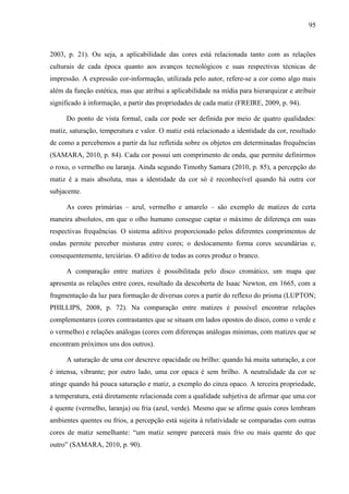 95



2003, p. 21). Ou seja, a aplicabilidade das cores está relacionada tanto com as relações
culturais de cada época quanto aos avanços tecnológicos e suas respectivas técnicas de
impressão. A expressão cor-informação, utilizada pelo autor, refere-se a cor como algo mais
além da função estética, mas que atribui a aplicabilidade na mídia para hierarquizar e atribuir
significado à informação, a partir das propriedades de cada matiz (FREIRE, 2009, p. 94).

     Do ponto de vista formal, cada cor pode ser definida por meio de quatro qualidades:
matiz, saturação, temperatura e valor. O matiz está relacionado a identidade da cor, resultado
de como a percebemos a partir da luz refletida sobre os objetos em determinadas frequências
(SAMARA, 2010, p. 84). Cada cor possui um comprimento de onda, que permite definirmos
o roxo, o vermelho ou laranja. Ainda segundo Timothy Samara (2010, p. 85), a percepção do
matiz é a mais absoluta, mas a identidade da cor só é reconhecível quando há outra cor
subjacente.

     As cores primárias – azul, vermelho e amarelo – são exemplo de matizes de certa
maneira absolutos, em que o olho humano consegue captar o máximo de diferença em suas
respectivas frequências. O sistema aditivo proporcionado pelos diferentes comprimentos de
ondas permite perceber misturas entre cores; o deslocamento forma cores secundárias e,
consequentemente, terciárias. O aditivo de todas as cores produz o branco.

     A comparação entre matizes é possibilitada pelo disco cromático, um mapa que
apresenta as relações entre cores, resultado da descoberta de Isaac Newton, em 1665, com a
fragmentação da luz para formação de diversas cores a partir do reflexo do prisma (LUPTON;
PHILLIPS, 2008, p. 72). Na comparação entre matizes é possível encontrar relações
complementares (cores contrastantes que se situam em lados opostos do disco, como o verde e
o vermelho) e relações análogas (cores com diferenças análogas mínimas, com matizes que se
encontram próximos uns dos outros).

     A saturação de uma cor descreve opacidade ou brilho: quando há muita saturação, a cor
é intensa, vibrante; por outro lado, uma cor opaca é sem brilho. A neutralidade da cor se
atinge quando há pouca saturação e matiz, a exemplo do cinza opaco. A terceira propriedade,
a temperatura, está diretamente relacionada com a qualidade subjetiva de afirmar que uma cor
é quente (vermelho, laranja) ou fria (azul, verde). Mesmo que se afirme quais cores lembram
ambientes quentes ou frios, a percepção está sujeita à relatividade se comparadas com outras
cores de matiz semelhante: “um matiz sempre parecerá mais frio ou mais quente do que
outro” (SAMARA, 2010, p. 90).
 