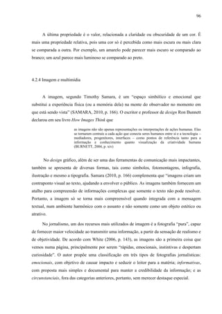 96



      A última propriedade é o valor, relacionada a claridade ou obscuridade de um cor. É
mais uma propriedade relativa, pois uma cor só é percebida como mais escura ou mais clara
se comparada a outra. Por exemplo, um amarelo pode parecer mais escuro se comparado ao
branco; um azul parece mais luminoso se comparado ao preto.



4.2.4 Imagem e multimídia


      A imagem, segundo Timothy Samara, é um “espaço simbólico e emocional que
substitui a experiência física (ou a memória dela) na mente do observador no momento em
que está sendo vista” (SAMARA, 2010, p. 166). O escritor e professor de design Ron Bunnett
declarou em seu livro How Images Think que

                       as imagens não são apenas representações ou interpretações de ações humanas. Elas
                       se tornaram centrais a cada ação que conecta seres humanos entre si e a tecnologia –
                       mediadores, progenitores, interfaces – como pontos de referência tanto para a
                       informação e conhecimento quanto visualização da criatividade humana
                       (BURNETT, 2004, p. xiv)


       No design gráfico, além de ser uma das ferramentas de comunicação mais impactantes,
também se apresenta de diversas formas, tais como símbolos, fotomontagens, infografia,
ilustração e mesmo a tipografia. Samara (2010, p. 166) complementa que “imagens criam um
contraponto visual ao texto, ajudando a envolver o público. As imagens também fornecem um
atalho para compreensão de informações complexas que somente o texto não pode resolver.
Portanto, a imagem só se torna mais compreensível quando integrada com a mensagem
textual, num ambiente harmônico com o assunto e não somente como um objeto estético ou
atrativo.

      No jornalismo, um dos recursos mais utilizados de imagem é a fotografia “pura”, capaz
de fornecer maior velocidade ao transmitir uma informação, a partir da sensação de realismo e
de objetividade. De acordo com White (2006, p. 143), as imagens são a primeira coisa que
vemos numa página, principalmente por serem “rápidas, emocionais, instintivas e despertam
curiosidade”. O autor propõe uma classificação em três tipos de fotografias jornalísticas:
emocionais, com objetivo de causar impacto e seduzir o leitor para a matéria; informativas,
com proposta mais simples e documental para manter a credibilidade da informação; e as
circunstanciais, fora das categorias anteriores, portanto, sem merecer destaque especial.
 