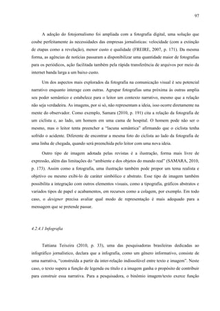 97



      A adoção do fotojornalismo foi ampliada com a fotografia digital, uma solução que
coube perfeitamente às necessidades das empresas jornalísticas: velocidade (com a extinção
de etapas como a revelação), menor custo e qualidade (FREIRE, 2007, p. 171). Da mesma
forma, as agências de notícias passaram a disponibilizar uma quantidade maior de fotografias
para os periódicos, ação facilitada também pela rápida transferência de arquivos por meio da
internet banda larga a um baixo custo.

      Um dos aspectos mais explorados da fotografia na comunicação visual é seu potencial
narrativo enquanto interage com outras. Agrupar fotografias uma próxima às outras amplia
seu poder semântico e estabelece para o leitor um contexto narrativo, mesmo que a relação
não seja verdadeira. As imagens, por si só, não representam a ideia, isso ocorre diretamente na
mente do observador. Como exemplo, Samara (2010, p. 191) cita a relação da fotografia de
um ciclista e, ao lado, um homem em uma cama de hospital. O homem pode não ser o
mesmo, mas o leitor tenta preencher a “lacuna semântica” afirmando que o ciclista tenha
sofrido o acidente. Diferente de encontrar a mesma foto do ciclista ao lado da fotografia de
uma linha de chegada, quando será preenchida pelo leitor com uma nova ideia.

      Outro tipo de imagem adotada pelas revistas é a ilustração, forma mais livre de
expressão, além das limitações do “ambiente e dos objetos do mundo real” (SAMARA, 2010,
p. 173). Assim como a fotografia, uma ilustração também pode propor um tema realista e
objetivo ou mesmo exibi-lo de caráter simbólico e abstrato. Esse tipo de imagem também
possibilita a integração com outros elementos visuais, como a tipografia, gráficos abstratos e
variados tipos de papel e acabamentos, em recursos como a colagem, por exemplo. Em todo
caso, o designer precisa avaliar qual modo de representação é mais adequado para a
mensagem que se pretende passar.



4.2.4.1 Infografia


      Tattiana Teixeira (2010, p. 33), uma das pesquisadoras brasileiras dedicadas ao
infográfico jornalístico, declara que a infografia, como um gênero informativo, consiste de
uma narrativa, “construída a partir da inter-relação indissolúvel entre texto e imagem”. Neste
caso, o texto supera a função de legenda ou título e a imagem ganha o propósito de contribuir
para construir essa narrativa. Para a pesquisadora, o binômio imagem/texto exerce função
 