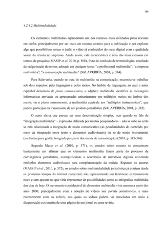 99



4.2.4.2 Multimidialidade


     Os elementos multimídias representam um dos recursos mais utilizados pelas revistas
em tablet, principalmente por ser mais um recurso atrativo para a publicação e por explorar
algo que possibilitou somar o áudio e vídeo já conhecidos do meio digital com a qualidade
visual da revista no impresso. Ainda assim, esta característica é uma das mais escassas em
termos de pesquisa (MASIP et al, 2010, p. 568), fruto de confusão de terminologias, resultado
da vulgarização do termo, adotado em qualquer tema: “o profissional multimídia”, “a empresa
multimídia”, “a comunicação multimídia” (SALAVERRÍA, 2001, p. 384).

     Para Salaverría, quando se trata de multimídia na comunicação, necessita-se trabalhar
sob dois aspectos: pela linguagem e pelos meios. No âmbito da linguagem, ao qual o autor
espanhol denomina de plano comunicativo, o adjetivo multimídia identifica as mensagens
informativas enviadas ou apresentadas unitariamente por múltiplos meios; no âmbito dos
meios, ou o plano instrumental, a multimídia equivale aos “múltiplos instrumentais”, que
podem participar da transmissão de um produto jornalístico (SALAVERRÍA, 2001, p. 385).

     O autor alerta que parece ser uma descriminação simples, mas quando se fala de
“integração multimídia” – expressão utilizada por muitos pesquisadores – não se sabe ao certo
se está relacionada a integração de modo comunicativo (as peculiaridades do conteúdo por
meio da integração entre texto e elementos audiovisuais) ou se de modo instrumental
(melhorias para gestão integrada por parte dos meios de comunicação) (2001, p. 385-386).

     Segundo Masip et al. (2010, p. 571), os estudos sobre assunto se concentram
basicamente em afirmar que os elementos multimídia fazem parte do processo de
convergência jornalística, exemplificando a ocorrência de narrativas digitais utilizando
múltiplos elementos audiovisuais para complementação da notícia. Segundo os autores
(MASSIP et al., 2010, p. 572), os estudos sobre multimidialidade jornalística já existem desde
os primeiros tempos da internet comercial, não representando um fenômeno extremamente
novo e sem apostar no que viria representar de possibilidades como as infografias multimídia
dos dias de hoje. O incremento considerável de elementos multimídia viria mesmo a partir dos
anos 2000, principalmente com a adoção de vídeos nos portais jornalísticos, e mais
recentemente com os tablets, nos quais os vídeos podem vir mesclados em meio à
diagramação costumeira de uma página de um jornal ou uma revista.
 