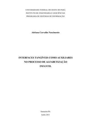 UNIVERSIDADE FEDERAL DO OESTE DO PARÁ
INSTITUTO DE ENGENHARIA E GEOCIÊNCIAS
PROGRAMA DE SISTEMAS DE INFORMAÇÃO
Adriana Carvalho Nascimento
INTERFACES TANGÍVEIS COMO AUXILIARES
NO PROCESSO DE ALFABETIZAÇÃO
INFANTIL
Santarém-PA
Junho 2011
 