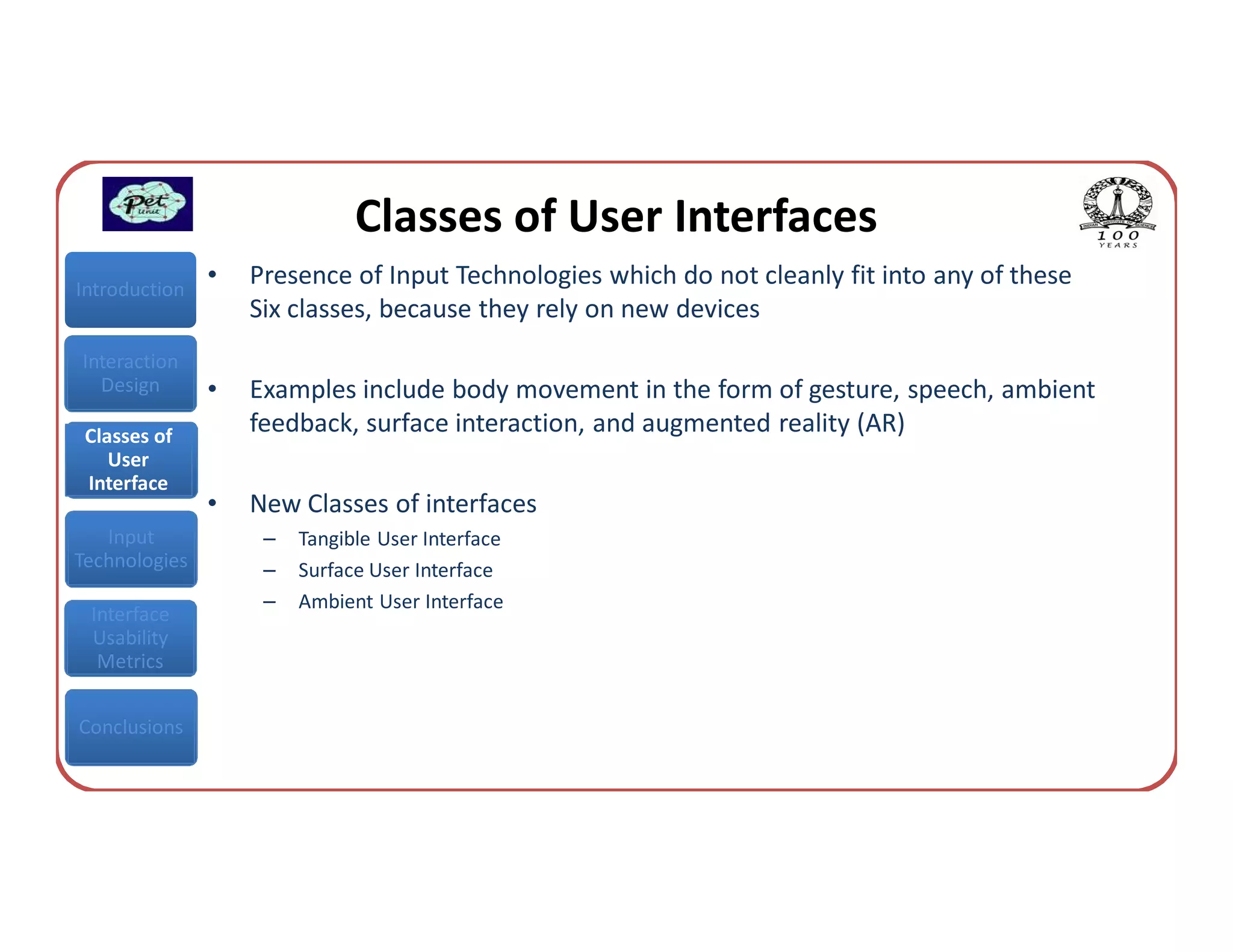 Classes of User Interfaces
Introduction
               •   Presence of Input Technologies which do not cleanly fit into any of these
                   Six classes, because they rely on new devices
Interaction
  Design       •   Examples include body movement in the form of gesture, speech, ambient
 Classes of
                   feedback, surface interaction, and augmented reality (AR)
    User
 Interface
               •   New Classes of interfaces
   Input            –   Tangible User Interface
Technologies        –   Surface User Interface
                    –   Ambient User Interface
 Interface
 Usability
  Metrics


Conclusions
 