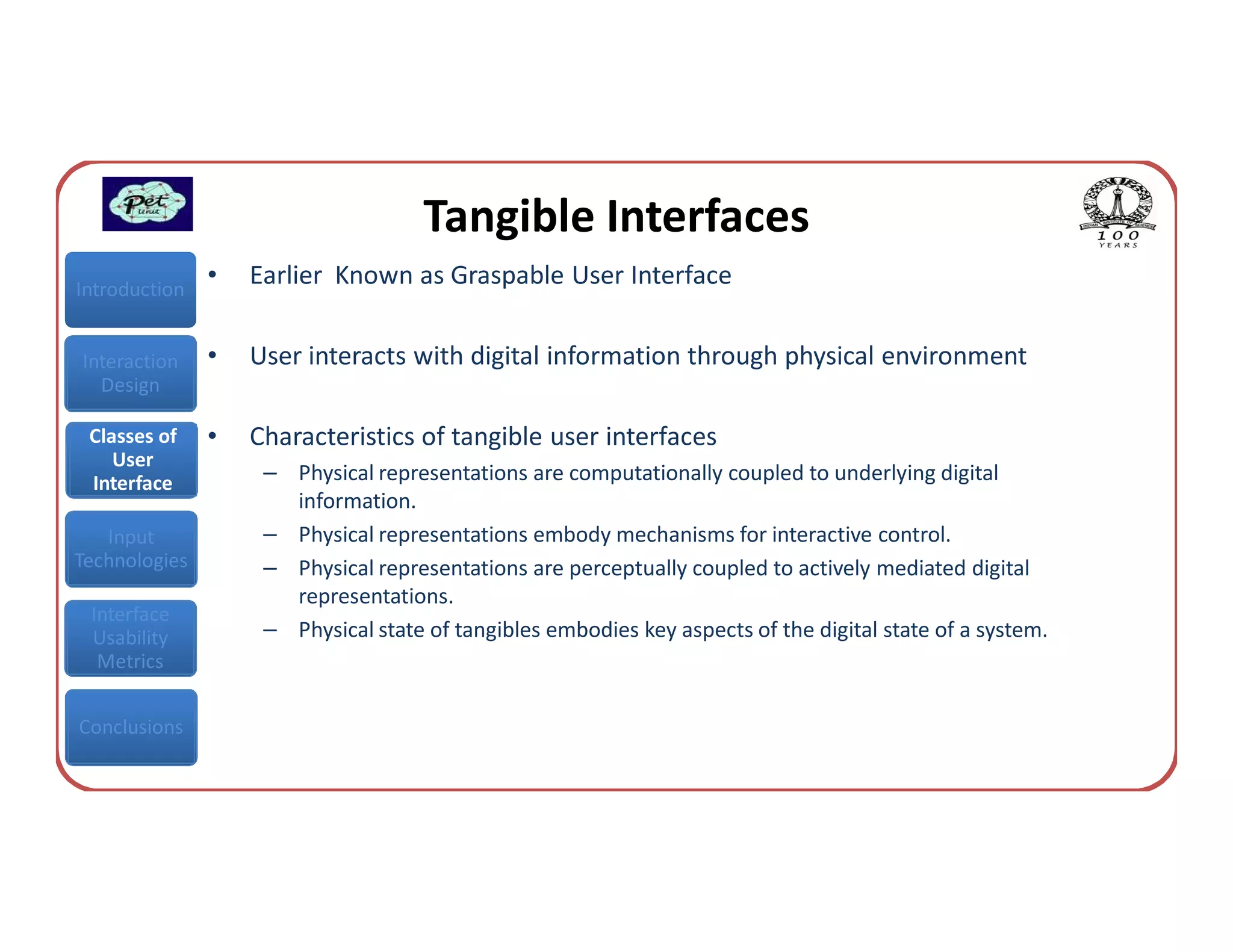 Tangible Interfaces
Introduction
               •   Earlier Known as Graspable User Interface


Interaction    •   User interacts with digital information through physical environment
  Design

 Classes of    •   Characteristics of tangible user interfaces
    User
 Interface          – Physical representations are computationally coupled to underlying digital
                      information.
   Input            – Physical representations embody mechanisms for interactive control.
Technologies        – Physical representations are perceptually coupled to actively mediated digital
                      representations.
 Interface
 Usability          – Physical state of tangibles embodies key aspects of the digital state of a system.
  Metrics


Conclusions
 