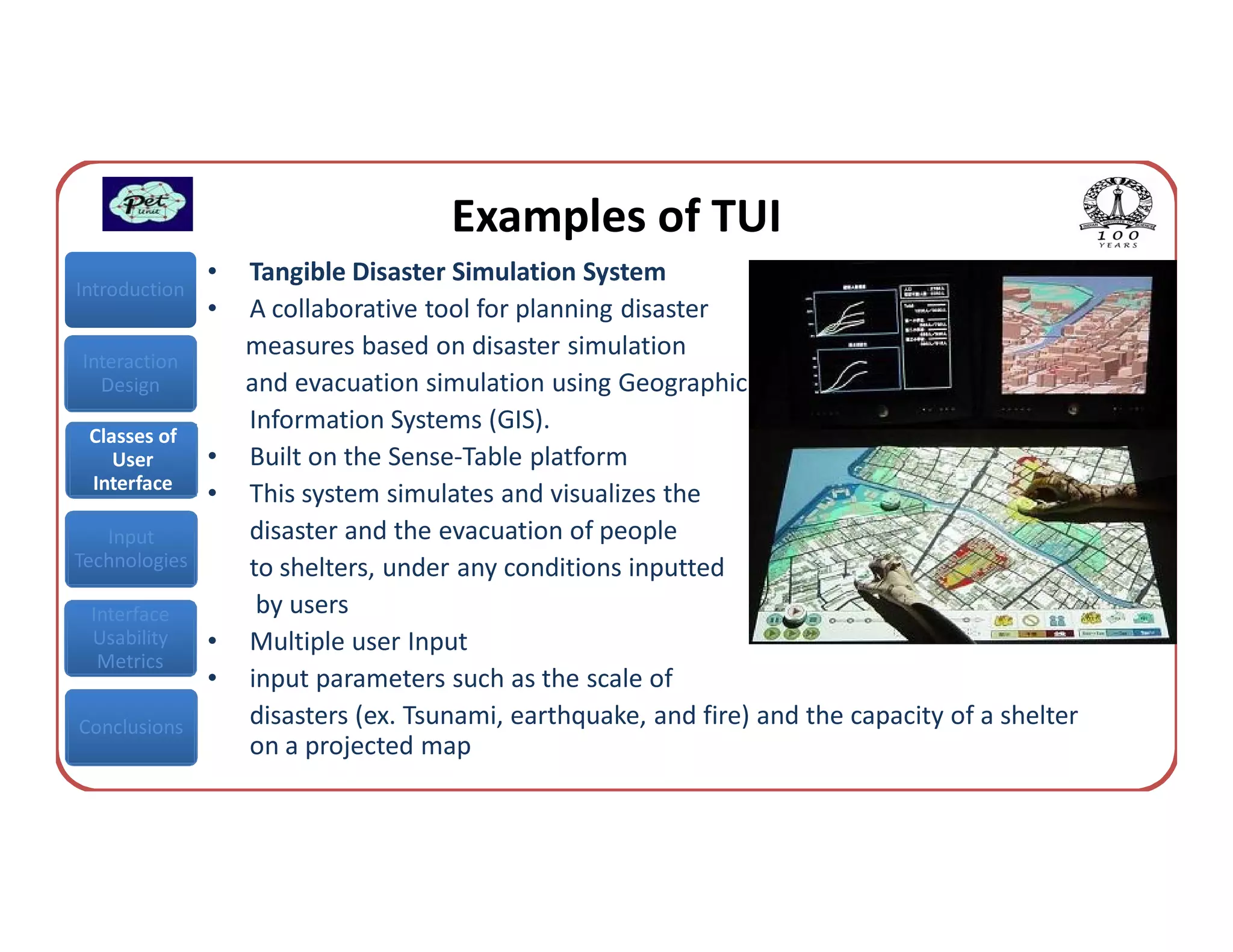 Examples of TUI
               •   Tangible Disaster Simulation System
Introduction
               •   A collaborative tool for planning disaster
Interaction
                   measures based on disaster simulation
  Design           and evacuation simulation using Geographic
                   Information Systems (GIS).
 Classes of
    User       •   Built on the Sense-Table platform
 Interface
               •   This system simulates and visualizes the
   Input           disaster and the evacuation of people
Technologies       to shelters, under any conditions inputted
 Interface          by users
 Usability     •   Multiple user Input
  Metrics
               •   input parameters such as the scale of
Conclusions        disasters (ex. Tsunami, earthquake, and fire) and the capacity of a shelter
                   on a projected map
 