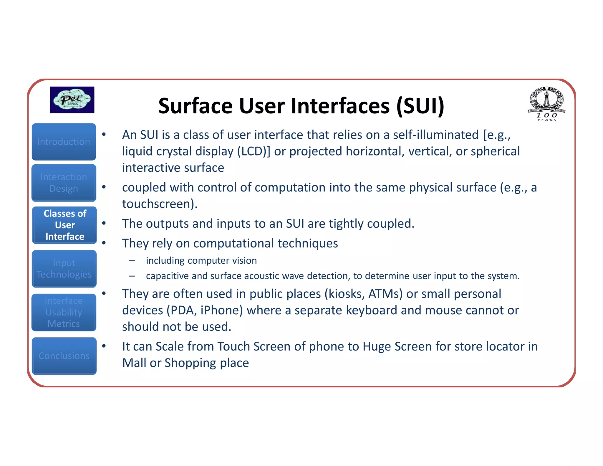 Surface User Interfaces (SUI)
Introduction
               •   An SUI is a class of user interface that relies on a self-illuminated [e.g.,
                   liquid crystal display (LCD)] or projected horizontal, vertical, or spherical
                   interactive surface
Interaction
  Design       •   coupled with control of computation into the same physical surface (e.g., a
                   touchscreen).
 Classes of
    User       •   The outputs and inputs to an SUI are tightly coupled.
 Interface
               •   They rely on computational techniques
   Input            –   including computer vision
Technologies        –   capacitive and surface acoustic wave detection, to determine user input to the system.

 Interface
               •   They are often used in public places (kiosks, ATMs) or small personal
 Usability         devices (PDA, iPhone) where a separate keyboard and mouse cannot or
  Metrics          should not be used.
               •   It can Scale from Touch Screen of phone to Huge Screen for store locator in
Conclusions
                   Mall or Shopping place
 