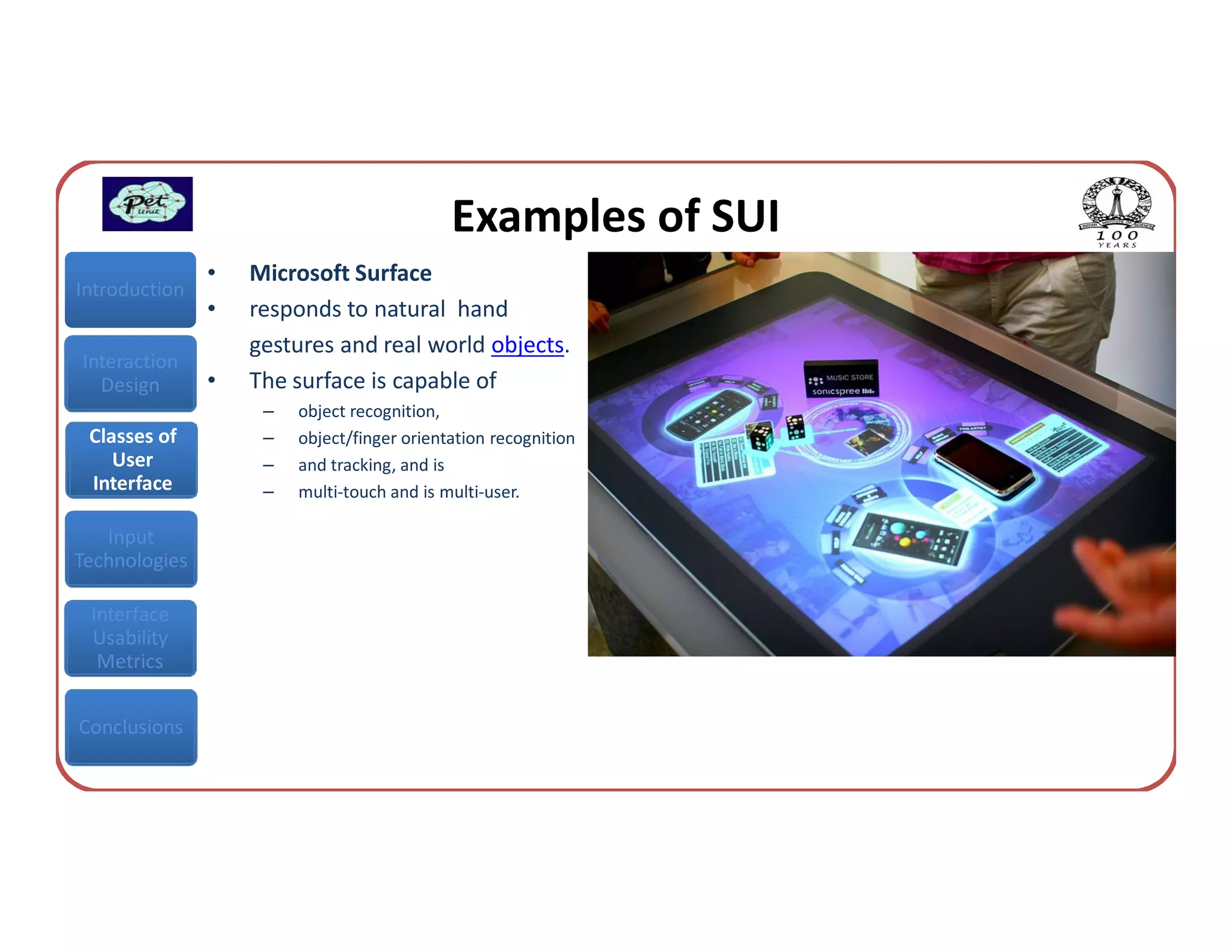 Examples of SUI
               •   Microsoft Surface
Introduction
               •   responds to natural hand
                   gestures and real world objects.
Interaction
  Design       •   The surface is capable of
                    –   object recognition,
 Classes of         –   object/finger orientation recognition
    User            –   and tracking, and is
 Interface          –   multi-touch and is multi-user.

   Input
Technologies

 Interface
 Usability
  Metrics


Conclusions
 