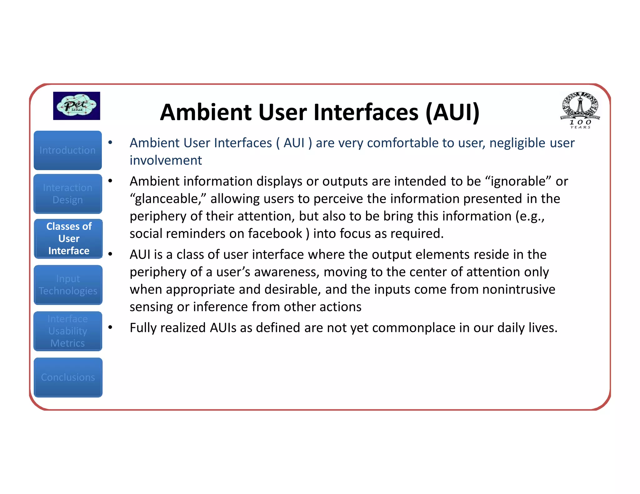 Ambient User Interfaces (AUI)
Introduction
               •   Ambient User Interfaces ( AUI ) are very comfortable to user, negligible user
                   involvement
Interaction    •   Ambient information displays or outputs are intended to be “ignorable” or
  Design           “glanceable,” allowing users to perceive the information presented in the
                   periphery of their attention, but also to be bring this information (e.g.,
 Classes of
    User           social reminders on facebook ) into focus as required.
 Interface     •   AUI is a class of user interface where the output elements reside in the
   Input
                   periphery of a user’s awareness, moving to the center of attention only
Technologies       when appropriate and desirable, and the inputs come from nonintrusive
                   sensing or inference from other actions
 Interface
 Usability     •   Fully realized AUIs as defined are not yet commonplace in our daily lives.
  Metrics


Conclusions
 