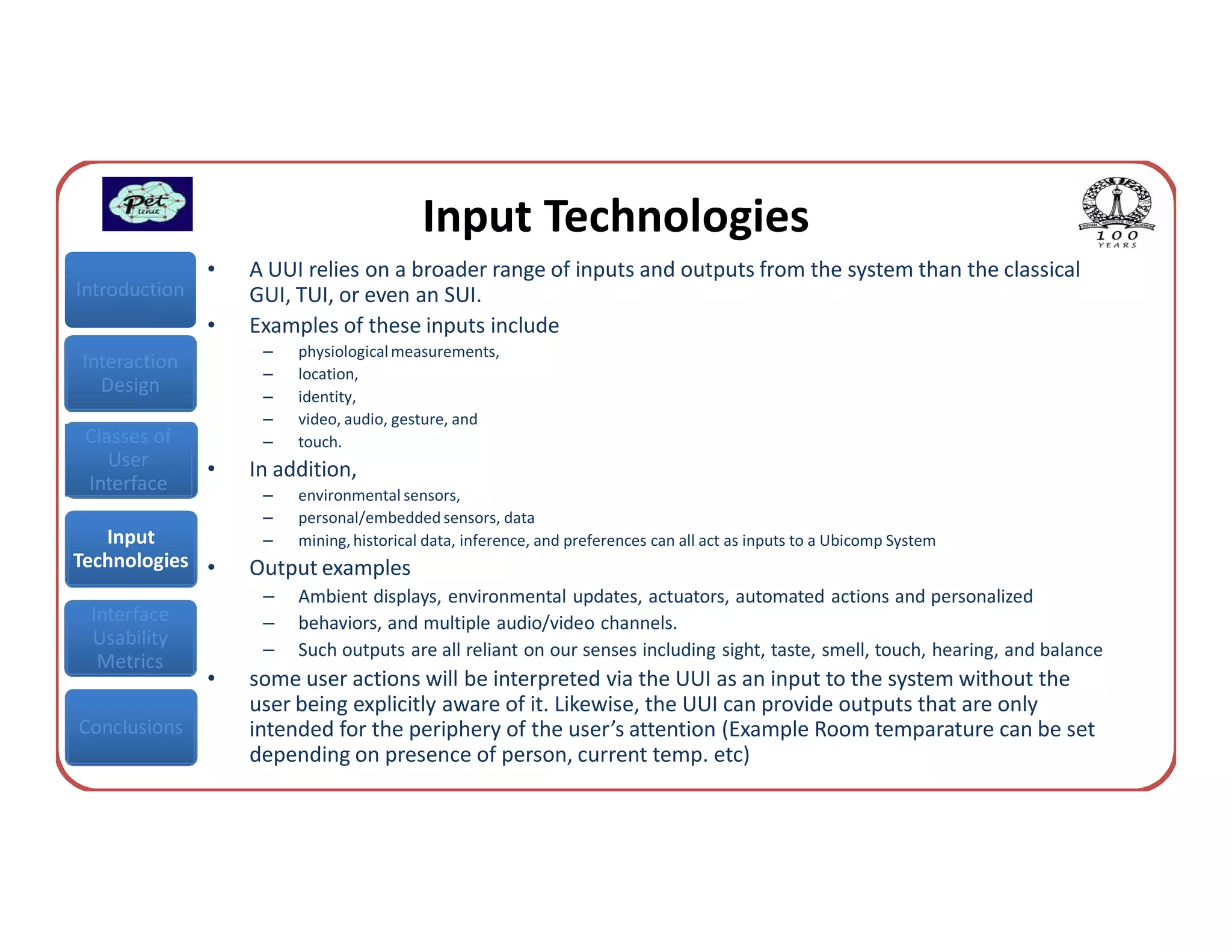 Input Technologies
               •   A UUI relies on a broader range of inputs and outputs from the system than the classical
Introduction       GUI, TUI, or even an SUI.
               •   Examples of these inputs include
                    –   physiological measurements,
Interaction
                    –   location,
  Design            –   identity,
                    –   video, audio, gesture, and
 Classes of         –   touch.
    User       •   In addition,
 Interface          –   environmental sensors,
                    –   personal/embedded sensors, data
   Input            –   mining, historical data, inference, and preferences can all act as inputs to a Ubicomp System
Technologies •     Output examples
                    –   Ambient displays, environmental updates, actuators, automated actions and personalized
 Interface          –   behaviors, and multiple audio/video channels.
 Usability
                    –   Such outputs are all reliant on our senses including sight, taste, smell, touch, hearing, and balance
  Metrics
               •   some user actions will be interpreted via the UUI as an input to the system without the
                   user being explicitly aware of it. Likewise, the UUI can provide outputs that are only
Conclusions        intended for the periphery of the user’s attention (Example Room temparature can be set
                   depending on presence of person, current temp. etc)
 