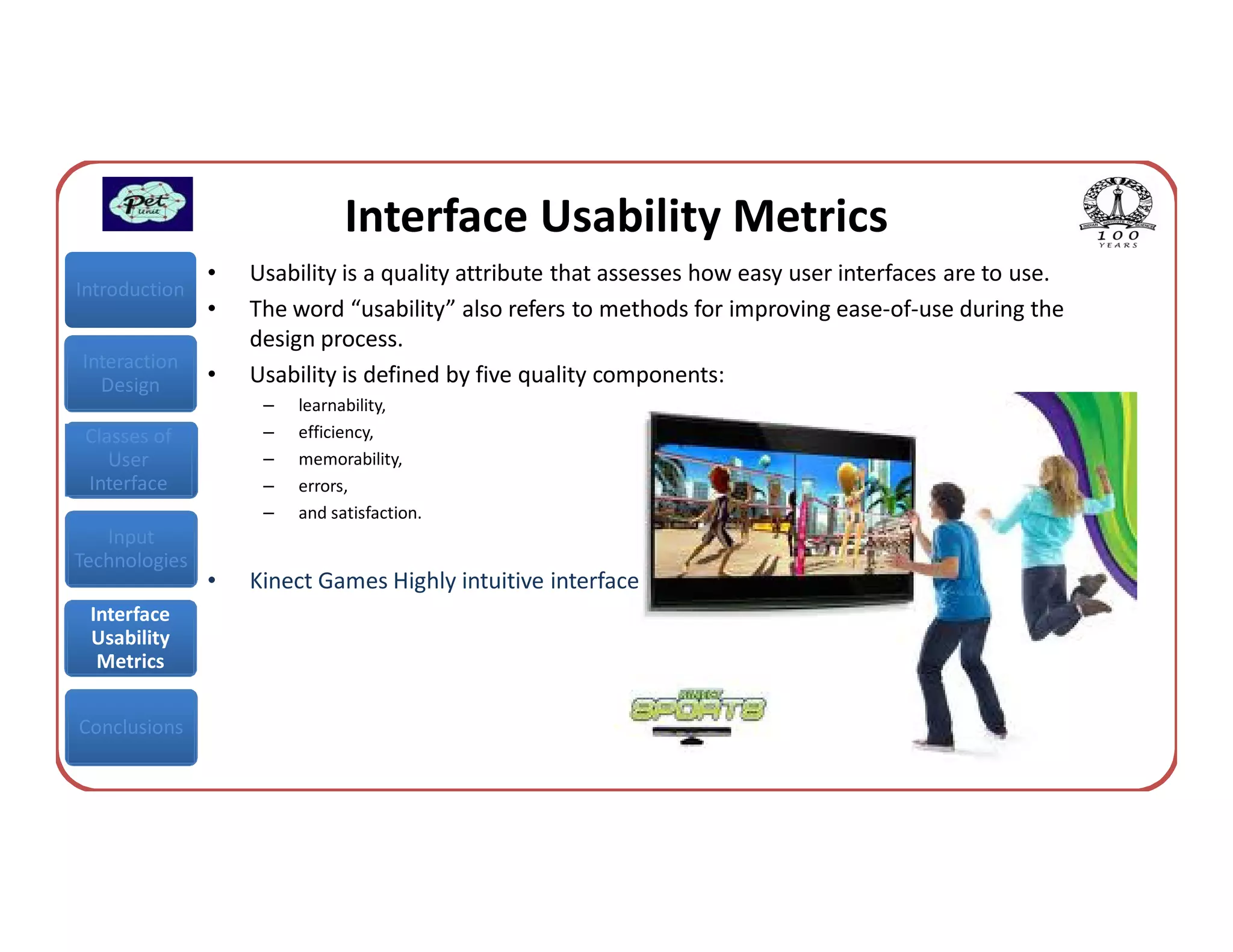 Interface Usability Metrics
               •   Usability is a quality attribute that assesses how easy user interfaces are to use.
Introduction
               •   The word “usability” also refers to methods for improving ease-of-use during the
                   design process.
Interaction
  Design       •   Usability is defined by five quality components:
                    –   learnability,
 Classes of         –   efficiency,
    User            –   memorability,
 Interface          –   errors,
                    –   and satisfaction.
   Input
Technologies
               •   Kinect Games Highly intuitive interface
 Interface
 Usability
  Metrics


Conclusions
 