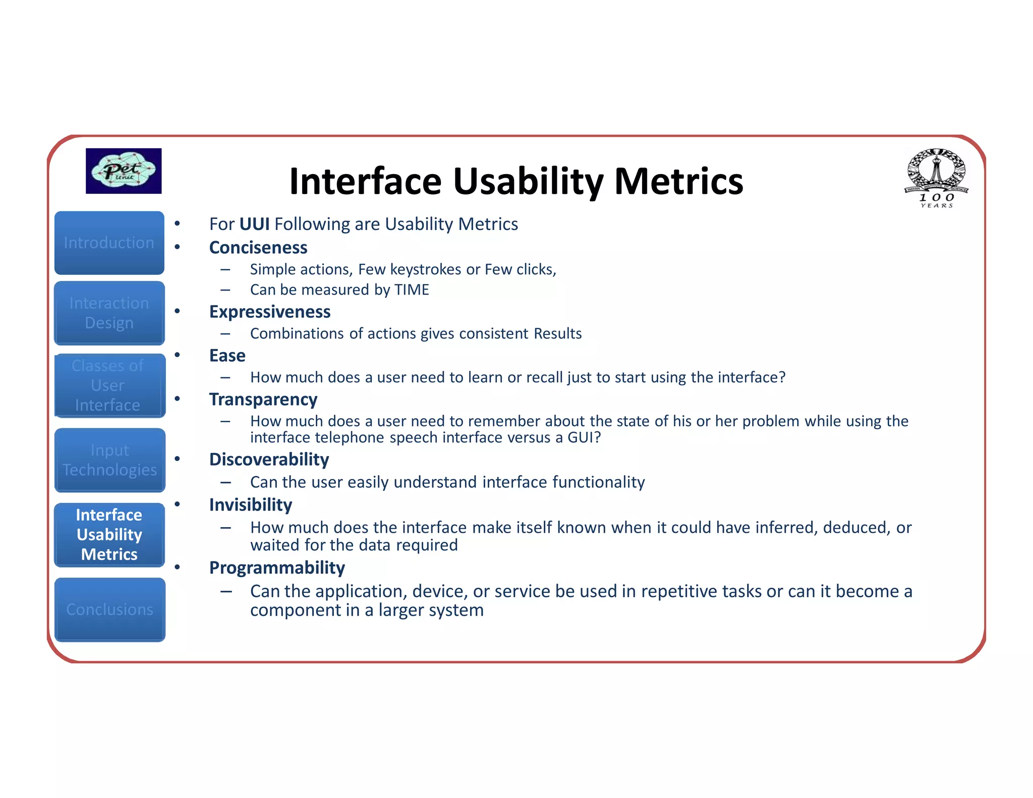 Interface Usability Metrics
               •   For UUI Following are Usability Metrics
Introduction   •   Conciseness
                    –     Simple actions, Few keystrokes or Few clicks,
                    –     Can be measured by TIME
Interaction
               •   Expressiveness
  Design
                    –     Combinations of actions gives consistent Results
 Classes of
               •   Ease
                    –     How much does a user need to learn or recall just to start using the interface?
    User
 Interface     •   Transparency
                    –     How much does a user need to remember about the state of his or her problem while using the
                          interface telephone speech interface versus a GUI?
   Input
             •     Discoverability
Technologies
                    –     Can the user easily understand interface functionality
 Interface
               •   Invisibility
 Usability          –     How much does the interface make itself known when it could have inferred, deduced, or
                          waited for the data required
  Metrics
               •   Programmability
                    – Can the application, device, or service be used in repetitive tasks or can it become a
Conclusions             component in a larger system
 