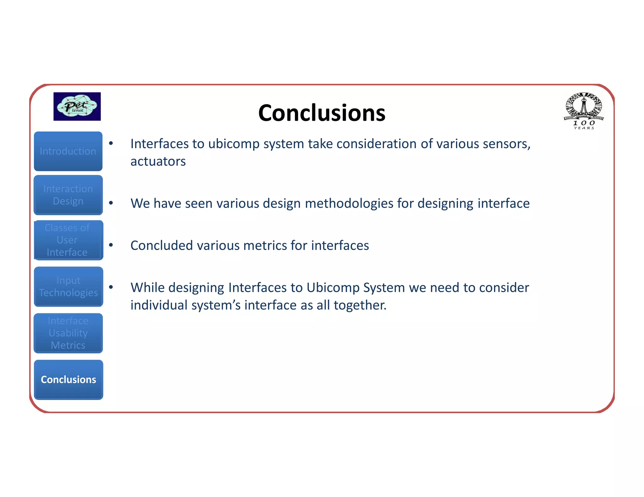 Conclusions
Introduction
               •   Interfaces to ubicomp system take consideration of various sensors,
                   actuators
Interaction
  Design       •   We have seen various design methodologies for designing interface
 Classes of
    User
 Interface
               •   Concluded various metrics for interfaces

   Input
Technologies   •   While designing Interfaces to Ubicomp System we need to consider
                   individual system’s interface as all together.
 Interface
 Usability
  Metrics


Conclusions
 