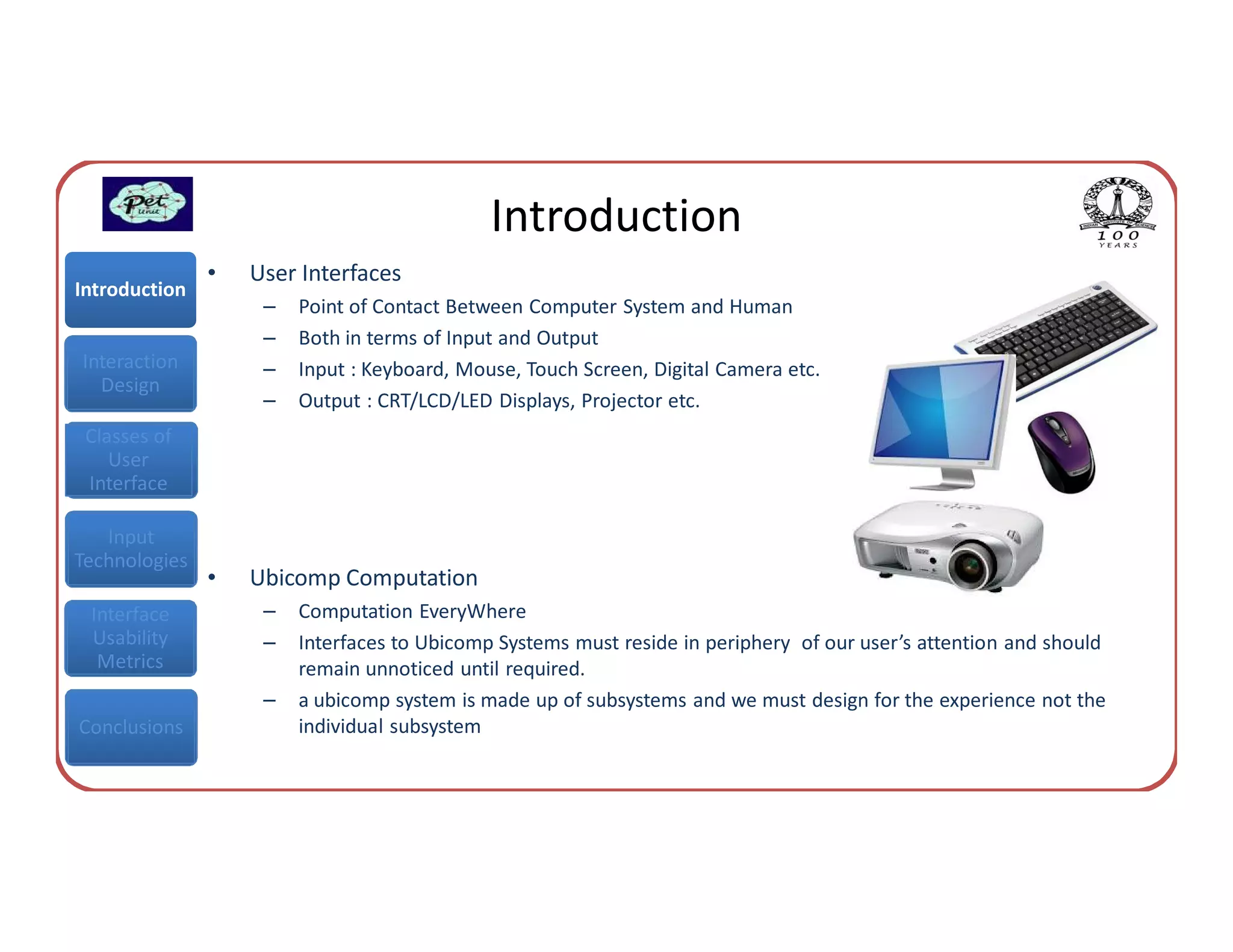 Introduction
               •   User Interfaces
Introduction
                    –   Point of Contact Between Computer System and Human
                    –   Both in terms of Input and Output
Interaction         –   Input : Keyboard, Mouse, Touch Screen, Digital Camera etc.
  Design
                    –   Output : CRT/LCD/LED Displays, Projector etc.
 Classes of
    User
 Interface

   Input
Technologies
               •   Ubicomp Computation
 Interface          –   Computation EveryWhere
 Usability          –   Interfaces to Ubicomp Systems must reside in periphery of our user’s attention and should
  Metrics               remain unnoticed until required.
                    –   a ubicomp system is made up of subsystems and we must design for the experience not the
Conclusions             individual subsystem
 