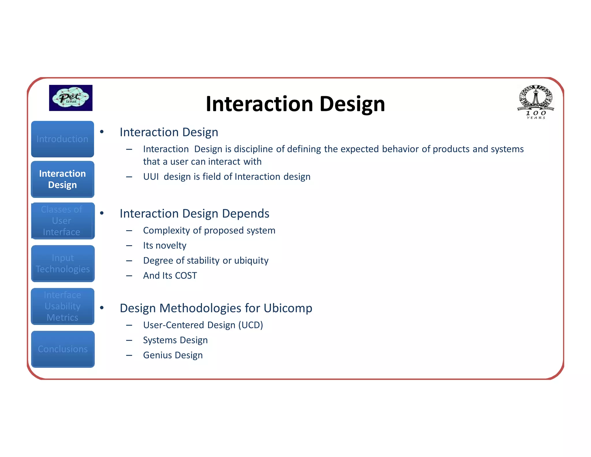 Interaction Design
Introduction
               •   Interaction Design
                    –   Interaction Design is discipline of defining the expected behavior of products and systems
                        that a user can interact with
Interaction         –   UUI design is field of Interaction design
  Design

 Classes of    •   Interaction Design Depends
    User
 Interface          –   Complexity of proposed system
                    –   Its novelty
   Input            –   Degree of stability or ubiquity
Technologies
                    –   And Its COST
 Interface
 Usability     •   Design Methodologies for Ubicomp
  Metrics
                    –   User-Centered Design (UCD)
                    –   Systems Design
Conclusions
                    –   Genius Design
 