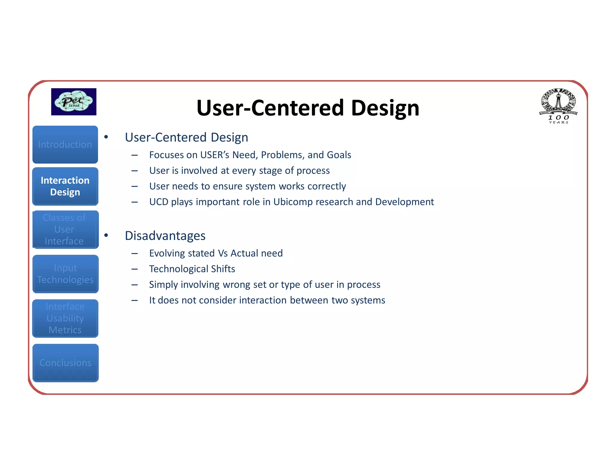 User-Centered Design
Introduction
               •   User-Centered Design
                    –   Focuses on USER’s Need, Problems, and Goals
                    –   User is involved at every stage of process
Interaction
                    –   User needs to ensure system works correctly
  Design
                    –   UCD plays important role in Ubicomp research and Development
 Classes of
    User
 Interface     •   Disadvantages
                    –   Evolving stated Vs Actual need
   Input            –   Technological Shifts
Technologies        –   Simply involving wrong set or type of user in process
                    –   It does not consider interaction between two systems
 Interface
 Usability
  Metrics


Conclusions
 