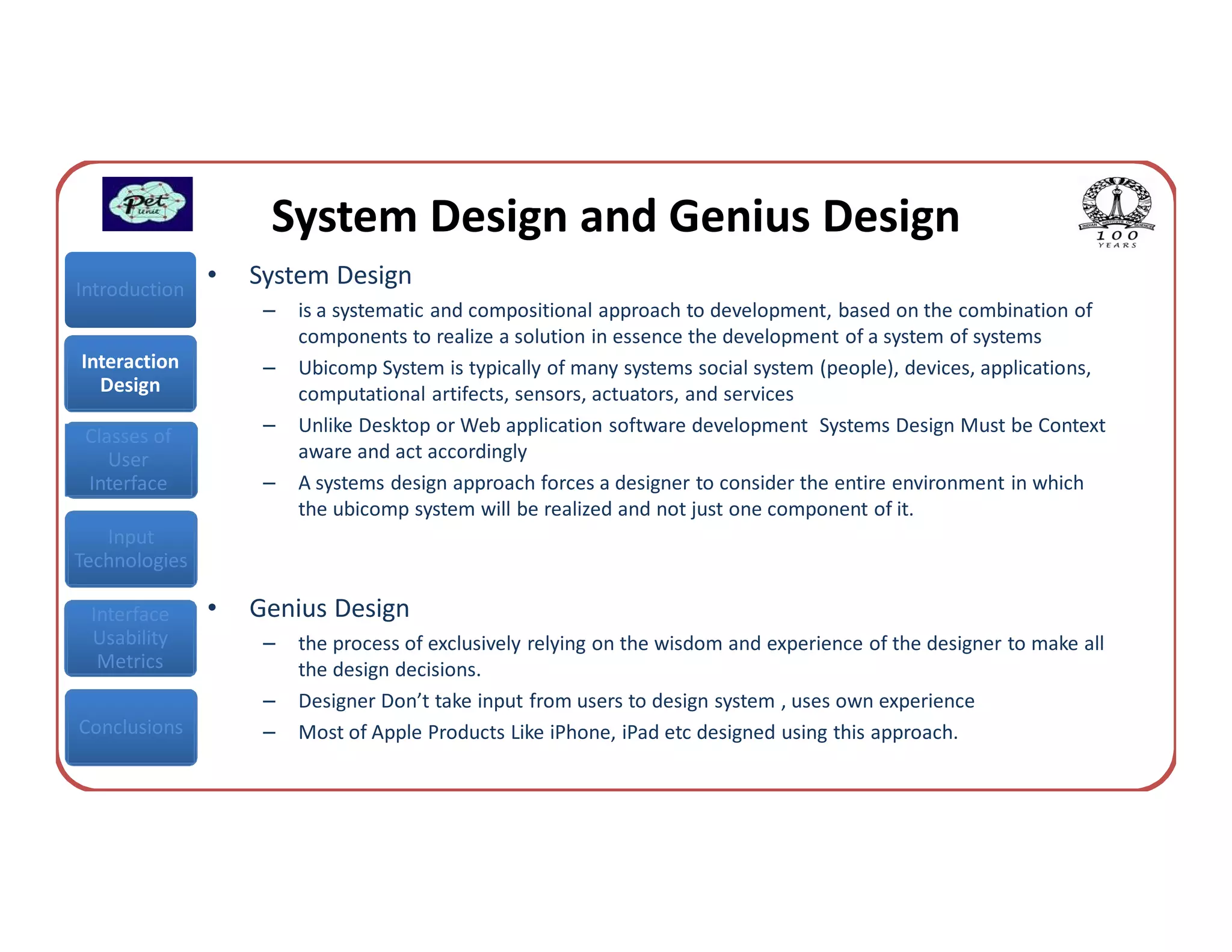 System Design and Genius Design
Introduction
               •   System Design
                    –   is a systematic and compositional approach to development, based on the combination of
                        components to realize a solution in essence the development of a system of systems
Interaction         –   Ubicomp System is typically of many systems social system (people), devices, applications,
  Design                computational artifects, sensors, actuators, and services
                    –   Unlike Desktop or Web application software development Systems Design Must be Context
 Classes of
    User                aware and act accordingly
 Interface          –   A systems design approach forces a designer to consider the entire environment in which
                        the ubicomp system will be realized and not just one component of it.
   Input
Technologies

 Interface     •   Genius Design
 Usability          –   the process of exclusively relying on the wisdom and experience of the designer to make all
  Metrics               the design decisions.
                    –   Designer Don’t take input from users to design system , uses own experience
Conclusions         –   Most of Apple Products Like iPhone, iPad etc designed using this approach.
 