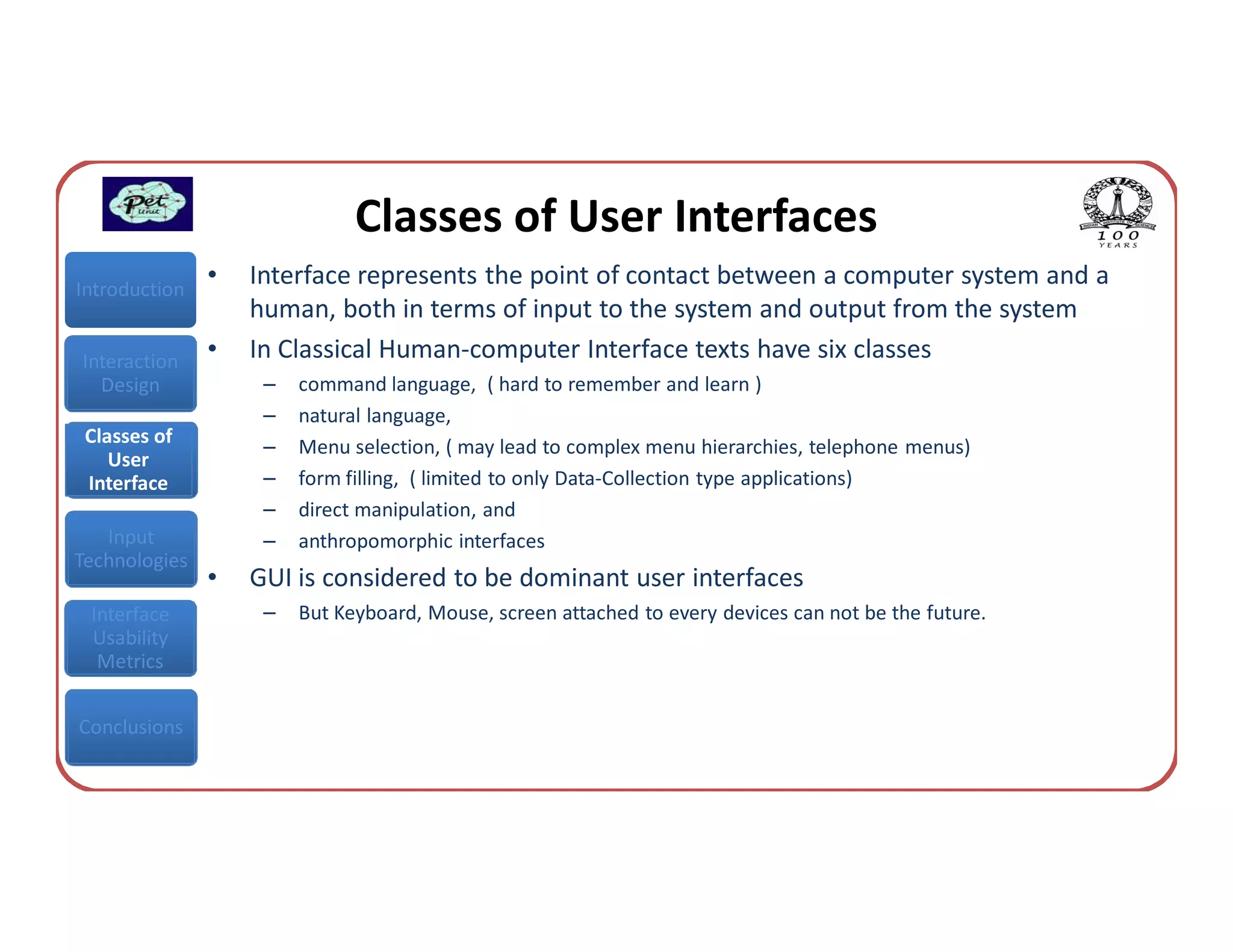 Classes of User Interfaces
Introduction
               •   Interface represents the point of contact between a computer system and a
                   human, both in terms of input to the system and output from the system
Interaction    •   In Classical Human-computer Interface texts have six classes
  Design            –   command language, ( hard to remember and learn )
                    –   natural language,
 Classes of         –   Menu selection, ( may lead to complex menu hierarchies, telephone menus)
    User
 Interface          –   form filling, ( limited to only Data-Collection type applications)
                    –   direct manipulation, and
   Input            –   anthropomorphic interfaces
Technologies
               •   GUI is considered to be dominant user interfaces
 Interface          –   But Keyboard, Mouse, screen attached to every devices can not be the future.
 Usability
  Metrics


Conclusions
 