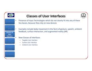 Classes of User Interfaces
Introduction
               •   Presence of Input Technologies which do not cleanly fit into any of these
                   Six classes, because they rely on new devices
Interaction
  Design       •   Examples include body movement in the form of gesture, speech, ambient
 Classes of
                   feedback, surface interaction, and augmented reality (AR)
    User
 Interface
               •   New Classes of interfaces
   Input            –   Tangible User Interface
Technologies        –   Surface User Interface
                    –   Ambient User Interface
 Interface
 Usability
  Metrics


Conclusions
 