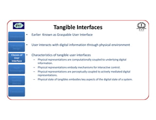 Tangible Interfaces
Introduction
               •   Earlier Known as Graspable User Interface


Interaction    •   User interacts with digital information through physical environment
  Design

 Classes of    •   Characteristics of tangible user interfaces
    User
 Interface          – Physical representations are computationally coupled to underlying digital
                      information.
   Input            – Physical representations embody mechanisms for interactive control.
Technologies        – Physical representations are perceptually coupled to actively mediated digital
                      representations.
 Interface
 Usability          – Physical state of tangibles embodies key aspects of the digital state of a system.
  Metrics


Conclusions
 