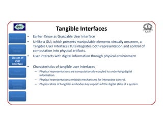 Tangible Interfaces
Introduction
               •   Earlier Know as Graspable User Interface
               •   Unlike a GUI, which presents manipulable elements virtually onscreen, a
Interaction        Tangible User Interface (TUI) integrates both representation and control of
  Design           computation into physical artifacts.
 Classes of
               •   User interacts with digital information through physical environment
    User
 Interface
               •   Characteristics of tangible user interfaces
   Input            – Physical representations are computationally coupled to underlying digital
Technologies          information.
                    – Physical representations embody mechanisms for interactive control.
 Interface
 Usability          – Physical state of tangibles embodies key aspects of the digital state of a system.
  Metrics


Conclusions
 
