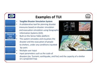 Examples of TUI
               •   Tangible Disaster Simulation System
Introduction
               •   A collaborative tool for planning disaster
Interaction
                   measures based on disaster simulation
  Design           and evacuation simulation using Geographic
                   Information Systems (GIS).
 Classes of
    User       •   Built on the Sense-Table platform
 Interface
               •   This system simulates and visualizes the
   Input           disaster and the evacuation of people
Technologies       to shelters, under any conditions inputted
 Interface          by users
 Usability     •   Multiple user Input
  Metrics
               •   input parameters such as the scale of
Conclusions        disasters (ex. Tsunami, earthquake, and fire) and the capacity of a shelter
                   on a projected map
 