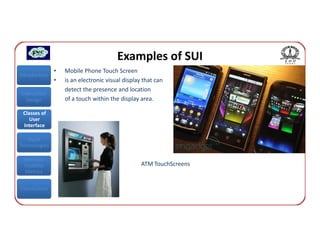 Examples of SUI
               •   Mobile Phone Touch Screen
Introduction
               •   is an electronic visual display that can
                   detect the presence and location
Interaction
  Design           of a touch within the display area.

 Classes of
    User
 Interface

   Input
Technologies

 Interface
 Usability                                        ATM TouchScreens
  Metrics


Conclusions
 
