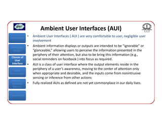 Ambient User Interfaces (AUI)
Introduction
               •   Ambient User Interfaces ( AUI ) are very comfortable to user, negligible user
                   involvement
Interaction    •   Ambient information displays or outputs are intended to be “ignorable” or
  Design           “glanceable,” allowing users to perceive the information presented in the
                   periphery of their attention, but also to be bring this information (e.g.,
 Classes of
    User           social reminders on facebook ) into focus as required.
 Interface     •   AUI is a class of user interface where the output elements reside in the
   Input
                   periphery of a user’s awareness, moving to the center of attention only
Technologies       when appropriate and desirable, and the inputs come from nonintrusive
                   sensing or inference from other actions
 Interface
 Usability     •   Fully realized AUIs as defined are not yet commonplace in our daily lives.
  Metrics


Conclusions
 