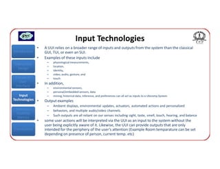 Input Technologies
               •   A UUI relies on a broader range of inputs and outputs from the system than the classical
Introduction       GUI, TUI, or even an SUI.
               •   Examples of these inputs include
                    –   physiological measurements,
Interaction
                    –   location,
  Design            –   identity,
                    –   video, audio, gesture, and
 Classes of         –   touch.
    User       •   In addition,
 Interface          –   environmental sensors,
                    –   personal/embedded sensors, data
   Input            –   mining, historical data, inference, and preferences can all act as inputs to a Ubicomp System
Technologies •     Output examples
                    –   Ambient displays, environmental updates, actuators, automated actions and personalized
 Interface          –   behaviors, and multiple audio/video channels.
 Usability
                    –   Such outputs are all reliant on our senses including sight, taste, smell, touch, hearing, and balance
  Metrics
               •   some user actions will be interpreted via the UUI as an input to the system without the
                   user being explicitly aware of it. Likewise, the UUI can provide outputs that are only
Conclusions        intended for the periphery of the user’s attention (Example Room temparature can be set
                   depending on presence of person, current temp. etc)
 