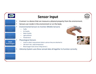 Sensor Input
               •   A sensor is a device that can measure a physical property from the environment.
Introduction
               •   Sensors can reside in the environment or on the body
               •   Environmental Sensors to monitor (Mobile Sensors)
Interaction
                    –   Traffic
  Design
                    –   Air Quality
 Classes of         –   Water Quality
    User            –   Light pollution
 Interface          –   Temperature
               •   Physiological Sensors
   Input            –   Used to collect measurement about a person they are attached to
Technologies
                    –   Like heart rate , body temperature
                    –   Blood oxygen level sensor ( Ring Sensor )
 Interface
 Usability     •   Ubicomp System uses these sensed data all together to function correctly
  Metrics


Conclusions
 