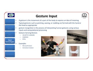 Gesture Input
               •   A gesture is the movement of a part of the body to express an idea of meaning.
Introduction
               •   Typical gestures such as pointing, waving, or nodding are formed with the hand or
                   the head as appropriate
Interaction
  Design       •   gesture recognition is the process of interpreting human gestures using various
                   inputs and computational processing
 Classes of    •   Gesture Sensing Devices
    User            –   3D DEPTH’] SENSORS
 Interface
                    –   CAMERAS
                    –   RFIDs
   Input
Technologies
               •   Examples
 Interface          –   Microsoft Kinect
 Usability          –   Animation Creation
  Metrics


Conclusions
 
