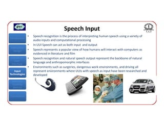 Speech Input
               •   Speech recognition is the process of interpreting human speech using a variety of
Introduction
                   audio inputs and computational processing
               •   In UUI Speech can act as both input and output
Interaction
  Design       •   Speech represents a popular view of how humans will interact with computers as
                   evidenced in literature and film
 Classes of    •   Speech recognition and natural speech output represent the backbone of natural
    User
 Interface
                   language and anthropomorphic interfaces
               •   Environments such as surgeries, dangerous work environments, and driving all
   Input           represent environments where UUIs with speech as input have been researched and
Technologies       developed
 Interface
 Usability
  Metrics


Conclusions
 