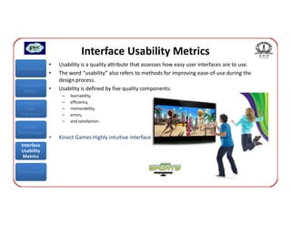 Interface Usability Metrics
               •   Usability is a quality attribute that assesses how easy user interfaces are to use.
Introduction
               •   The word “usability” also refers to methods for improving ease-of-use during the
                   design process.
Interaction
  Design       •   Usability is defined by five quality components:
                    –   learnability,
 Classes of         –   efficiency,
    User            –   memorability,
 Interface          –   errors,
                    –   and satisfaction.
   Input
Technologies
               •   Kinect Games Highly intuitive interface
 Interface
 Usability
  Metrics


Conclusions
 