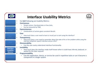 Interface Usability Metrics
               •   For UUI Following are Usability Metrics
Introduction   •   Conciseness
                    –     Simple actions, Few keystrokes or Few clicks,
                    –     Can be measured by TIME
Interaction
               •   Expressiveness
  Design
                    –     Combinations of actions gives consistent Results
 Classes of
               •   Ease
                    –     How much does a user need to learn or recall just to start using the interface?
    User
 Interface     •   Transparency
                    –     How much does a user need to remember about the state of his or her problem while using the
                          interface telephone speech interface versus a GUI?
   Input
             •     Discoverability
Technologies
                    –     Can the user easily understand interface functionality
 Interface
               •   Invisibility
 Usability          –     How much does the interface make itself known when it could have inferred, deduced, or
                          waited for the data required
  Metrics
               •   Programmability
                    – Can the application, device, or service be used in repetitive tasks or can it become a
Conclusions             component in a larger system
 