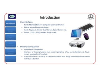Introduction
               •   User Interfaces
Introduction
                    –   Point of Contact Between Computer System and Human
                    –   Both in terms of Input and Output
Interaction         –   Input : Keyboard, Mouse, Touch Screen, Digital Camera etc.
  Design
                    –   Output : CRT/LCD/LED Displays, Projector etc.
 Classes of
    User
 Interface

   Input
Technologies
               •   Ubicomp Computation
 Interface          –   Computation EveryWhere
 Usability          –   Interfaces to Ubicomp Systems must reside in periphery of our user’s attention and should
  Metrics               remain unnoticed until required.
                    –   a ubicomp system is made up of subsystems and we must design for the experience not the
Conclusions             individual subsystem
 