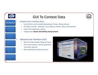 GUI To Context Data
               •   Graphical User Interface (GUI)
Introduction
                    –   Current GUI is built considering keyboard, Screen, Mouse devices
                    –   GUI offers intuitive Windows, Icons, Menus, Pointer rather command line
Interaction         –   Inputs from keyboards, mouse,
  Design
                    –   Image shows Ubuntu 3D Desktop Using Compviz
 Classes of
    User
 Interface
               •   Ubicomp User Interface (UUI)
   Input            –   Must Consider Broader Range of Inputs
Technologies        –   Like human motion, activity, preference
                        and action desired.
 Interface
 Usability          –   Must understand Context of action.
  Metrics


Conclusions
 