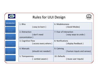Rules for UUI Design
Introduction
               1. Bliss                                6. Modelessness
                                ( easy to learn )                  ( Avoid Modes)
Interaction
  Design
               2. Distraction                          7. Fear of Interaction
 Classes of                 ( don’t need                             ( easy ways to undo )
    User       concentration )
 Interface
               3. Cognitive Flow                       8. Notifications
   Input                      ( access every where )                 ( display feedback )
Technologies

 Interface     4. Manuals                              9. Calming
 Usability                      (should not needed )                  ( human inputs and senses)
  Metrics

               5. Transparency                         10. Defaults
Conclusions
                             ( context aware )                        ( reuse user inputs)
 