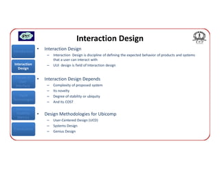 Interaction Design
Introduction
               •   Interaction Design
                    –   Interaction Design is discipline of defining the expected behavior of products and systems
                        that a user can interact with
Interaction         –   UUI design is field of Interaction design
  Design

 Classes of    •   Interaction Design Depends
    User
 Interface          –   Complexity of proposed system
                    –   Its novelty
   Input            –   Degree of stability or ubiquity
Technologies
                    –   And Its COST
 Interface
 Usability     •   Design Methodologies for Ubicomp
  Metrics
                    –   User-Centered Design (UCD)
                    –   Systems Design
Conclusions
                    –   Genius Design
 