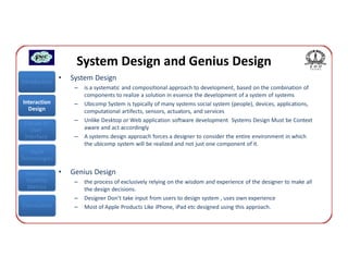 System Design and Genius Design
Introduction
               •   System Design
                    –   is a systematic and compositional approach to development, based on the combination of
                        components to realize a solution in essence the development of a system of systems
Interaction         –   Ubicomp System is typically of many systems social system (people), devices, applications,
  Design                computational artifects, sensors, actuators, and services
                    –   Unlike Desktop or Web application software development Systems Design Must be Context
 Classes of
    User                aware and act accordingly
 Interface          –   A systems design approach forces a designer to consider the entire environment in which
                        the ubicomp system will be realized and not just one component of it.
   Input
Technologies

 Interface     •   Genius Design
 Usability          –   the process of exclusively relying on the wisdom and experience of the designer to make all
  Metrics               the design decisions.
                    –   Designer Don’t take input from users to design system , uses own experience
Conclusions         –   Most of Apple Products Like iPhone, iPad etc designed using this approach.
 