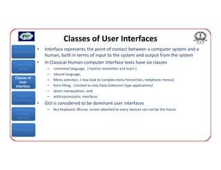 Classes of User Interfaces
Introduction
               •   Interface represents the point of contact between a computer system and a
                   human, both in terms of input to the system and output from the system
Interaction    •   In Classical Human-computer Interface texts have six classes
  Design            –   command language, ( hard to remember and learn )
                    –   natural language,
 Classes of         –   Menu selection, ( may lead to complex menu hierarchies, telephone menus)
    User
 Interface          –   form filling, ( limited to only Data-Collection type applications)
                    –   direct manipulation, and
   Input            –   anthropomorphic interfaces
Technologies
               •   GUI is considered to be dominant user interfaces
 Interface          –   But Keyboard, Mouse, screen attached to every devices can not be the future.
 Usability
  Metrics


Conclusions
 