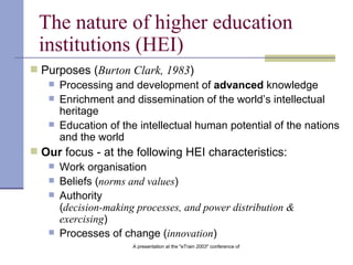 The nature of higher education institutions   (HEI) Purposes ( Burton Clark, 1983 ) Processing and development of  advanced  knowledge Enrichment and dissemination of the world’s intellectual heritage   Education of the intellectual human potential of the nations and the world Our  focus - at the following HEI characteristics: Work organisation Beliefs ( norms and values )   Authority ( decision-making processes, and power distribution & exercising )   Processes of change ( innovation )   