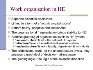 Work organisation in HE Separate scientific disciplines Linked in a form of a “ loosely coupled system ”   Bottom heavy, adaptive and sustainable The organisational fragmentation brings stability to HEI Vertical grouping of organisation levels in HE system “ superstructure ” level – the national HE system “ structure ” level - the institutional level as a whole “ understructure ” levels - faculty, department & individuals The professional work - at the understructure levels, they possess a great deal of decision-making power  The guiding logic - the logic of the scientific discipline   