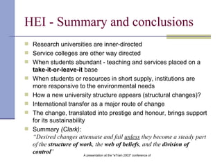 HEI - Summary and conclusions Research universities are inner-directed Service colleges are other way directed When students abundant - teaching and services placed on a  take-it-or-leave-it  base When students or resources in short supply, institutions are more responsive to the environmental needs   How a new university structure appears (structural changes)? International transfer as a major route of change   The change, translated into prestige and honour, brings support for its sustainability Summary  (Clark): “Desired changes attenuate and fail  unless  they become a steady part of the  structure of work , the  web of beliefs , and the  division of control ”   