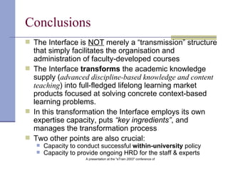Conclusion s The Interface is  NOT  merely a “transmission” structure that simply facilitates the organisation and administration of faculty-developed courses The Interface  transforms  the academic knowledge supply ( advanced discipline-based knowledge and content teaching ) into full-fledged lifelong learning market products focused at solving concrete context-based learning problems. In this transformation the Interface employs its own expertise capacity, puts  “key ingredients” , and   manages the transformation process Two other points are also crucial: Capacity to conduct successful  within-university  policy Capacity to provide ongoing HRD for the staff & experts 