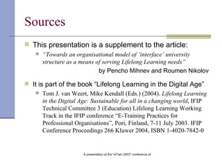 Sources This presentation is a supplement to the article: “ Towards an organisational model of ‘interface’   university structure as a means of serving Lifelong   Learning needs ” by Pencho Mihnev and Roumen Nikolov It is part of the book “Lifelong Learning in the Digital Age” Tom J. van Weert, Mike Kendall (Eds.)  (2004).   Lifelong Learning in the Digital Age: Sustainable for all in a changing world , IFIP Technical Committee 3 (Education) Lifelong Learning Working Track in the IFIP conference  “ E-Training Practices for Professional Organisations ” , Pori, Finland, 7-11 July 2003. IFIP Conference Proceedings 266 Kluwer 2004, ISBN 1-4020-7842-0   