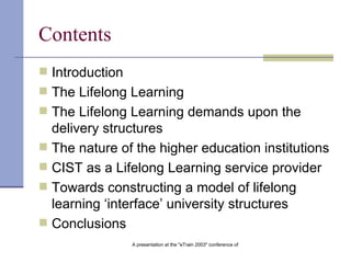 Contents Introduction The Lifelong Learning The Lifelong Learning demands upon the delivery structures The nature of the higher education institutions CIST as a Lifelong Learning service provider Towards constructing a model of lifelong learning ‘interface’ university structures Conclusion s 