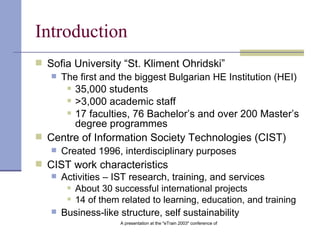 Introduction Sofia University “St. Kliment Ohridski” The first and the biggest Bulgarian HE Institution (HEI) 35,000 students >3,000 academic staff 17 faculties,  76 Bachelor’s and over  200 Master’s  degree programmes   Centre of Information Society Technologies (CIST) Created 1996, interdisciplinary purposes CIST work characteristics Activities – IST research, training, and services About 30 successful international projects 14 of them related to learning, education, and training Business-like structure, self sustainability 