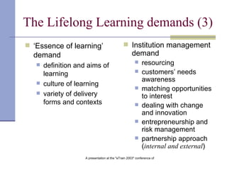 The Lifelong Learning demands (3) ‘ Essence of learning’ demand   definition and aims of learning   culture of learning   variety of delivery forms and contexts   Institution management demand   resourcing   customers’ needs awareness   matching opportunities to interest   dealing with change and innovation   entrepreneurship and risk management   partnership approach ( internal and external )   