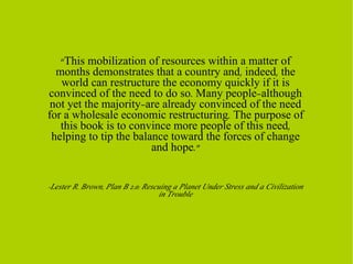 “ This mobilization of resources within a matter of months demonstrates that a country and, indeed, the world can restructure the economy quickly if it is convinced of the need to do so. Many people—although not yet the majority—are already convinced of the need for a wholesale economic restructuring. The purpose of this book is to convince more people of this need, helping to tip the balance toward the forces of change and hope.” -Lester R. Brown, Plan B 2.0: Rescuing a Planet Under Stress and a Civilization in Trouble 